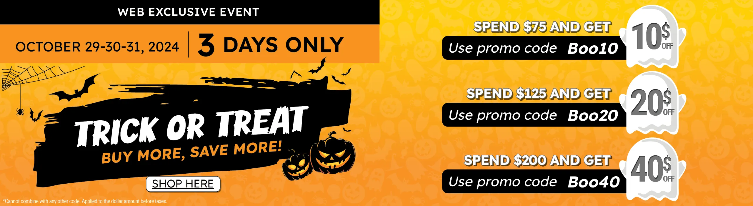 Trick of Treat! Spend more and save more. Web Exclusive event. $10 off order over $75, use code Boo10. $20 off orders over $125, use code Boo20. $40 off orders over $200, use code Boo40. October 29-30-31, 2024.